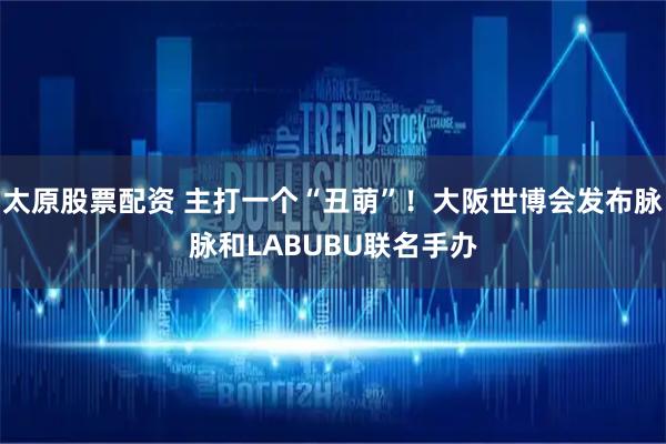 太原股票配资 主打一个“丑萌”！大阪世博会发布脉脉和LABUBU联名手办