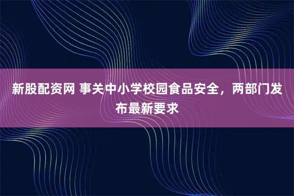 新股配资网 事关中小学校园食品安全，两部门发布最新要求