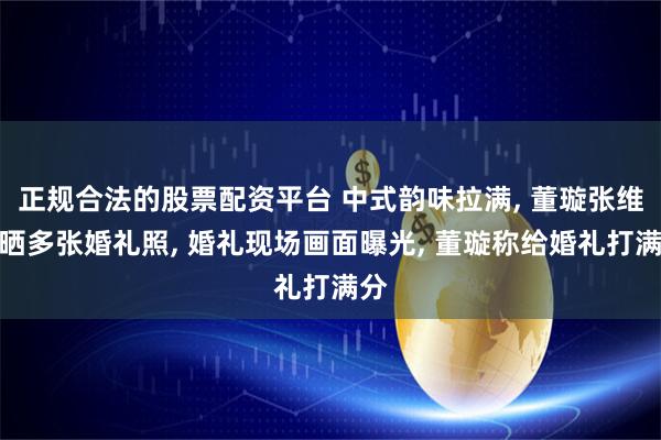 正规合法的股票配资平台 中式韵味拉满, 董璇张维伊晒多张婚礼照, 婚礼现场画面曝光, 董璇称给婚礼打满分