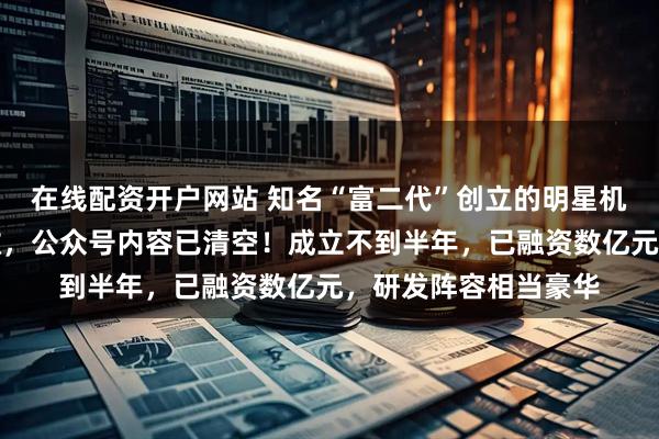 在线配资开户网站 知名“富二代”创立的明星机器人公司，突然解散，公众号内容已清空！成立不到半年，已融资数亿元，研发阵容相当豪华