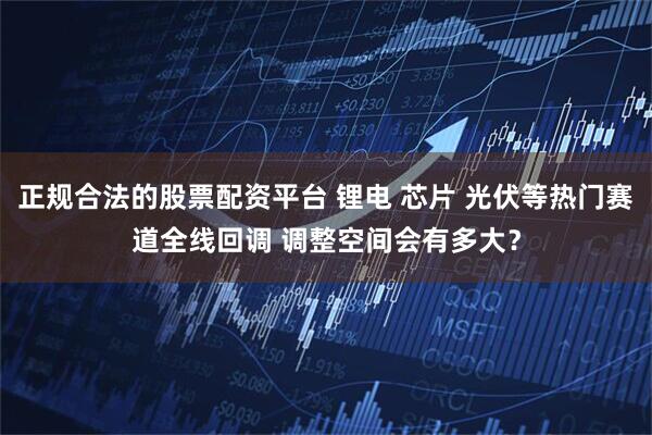 正规合法的股票配资平台 锂电 芯片 光伏等热门赛道全线回调 调整空间会有多大？