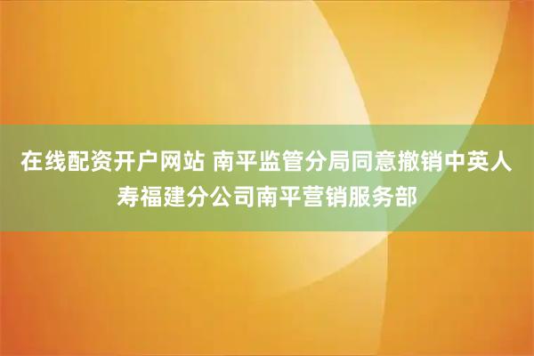 在线配资开户网站 南平监管分局同意撤销中英人寿福建分公司南平营销服务部