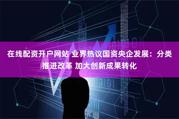 在线配资开户网站 业界热议国资央企发展：分类推进改革 加大创新成果转化