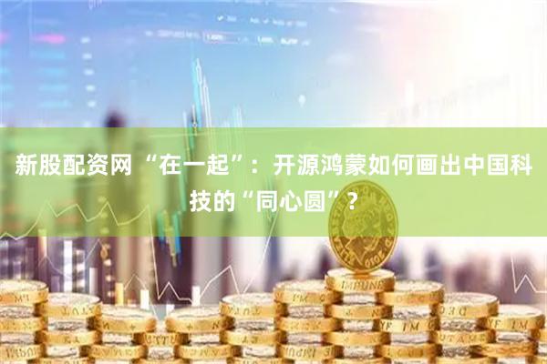 新股配资网 “在一起”：开源鸿蒙如何画出中国科技的“同心圆”？