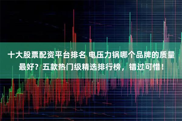 十大股票配资平台排名 电压力锅哪个品牌的质量最好？五款热门级精选排行榜，错过可惜！
