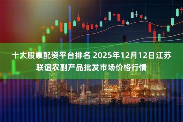 十大股票配资平台排名 2025年12月12日江苏联谊农副产品批发市场价格行情