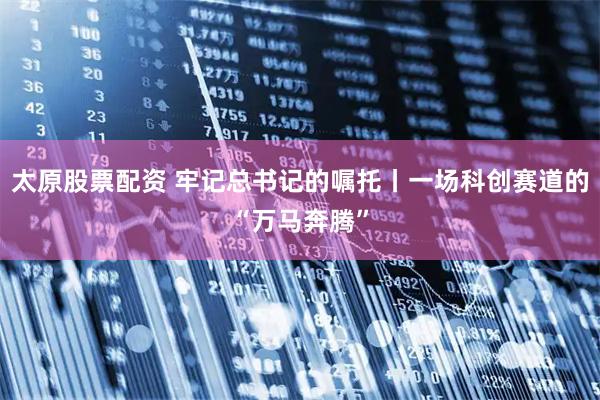 太原股票配资 牢记总书记的嘱托丨一场科创赛道的“万马奔腾”