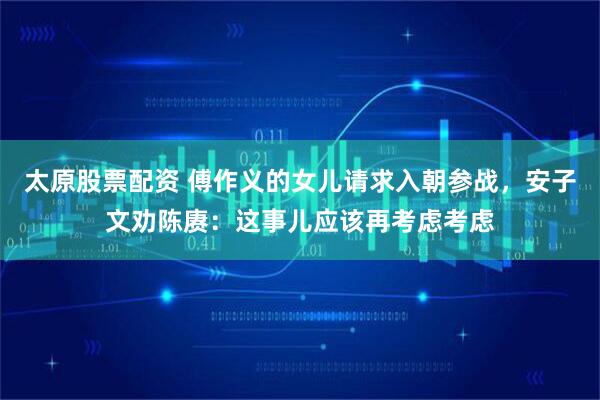 太原股票配资 傅作义的女儿请求入朝参战，安子文劝陈赓：这事儿应该再考虑考虑