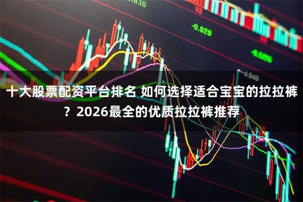 十大股票配资平台排名 如何选择适合宝宝的拉拉裤？2026最全的优质拉拉裤推荐
