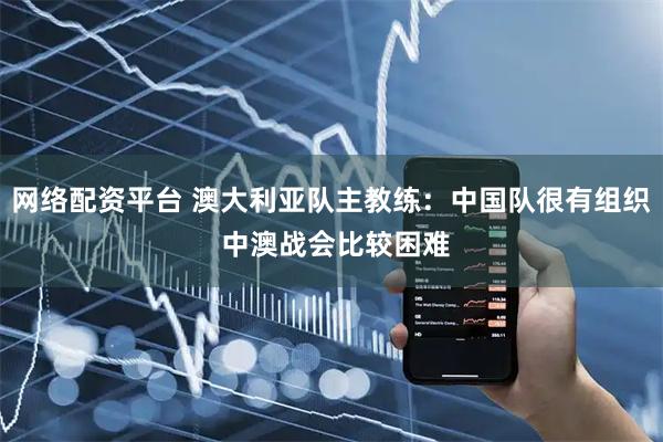 网络配资平台 澳大利亚队主教练：中国队很有组织 中澳战会比较困难