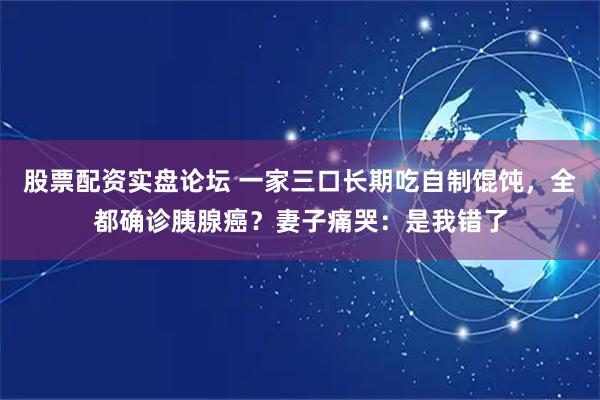 股票配资实盘论坛 一家三口长期吃自制馄饨，全都确诊胰腺癌？妻子痛哭：是我错了