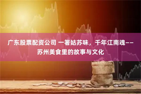 广东股票配资公司 一箸姑苏味，千年江南魂——苏州美食里的故事与文化