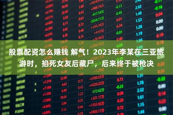 股票配资怎么赚钱 解气！2023年李某在三亚旅游时，掐死女友后藏尸，后来终于被枪决