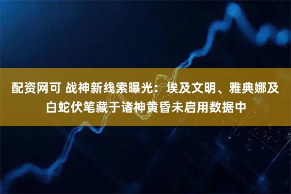 配资网可 战神新线索曝光：埃及文明、雅典娜及白蛇伏笔藏于诸神黄昏未启用数据中