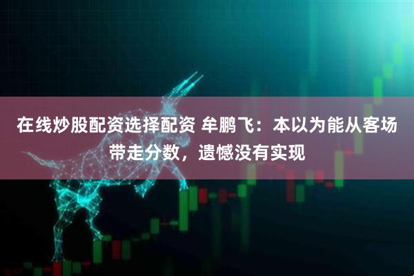 在线炒股配资选择配资 牟鹏飞：本以为能从客场带走分数，遗憾没有实现