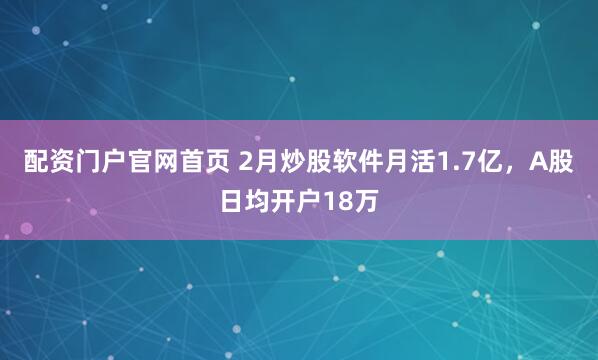 配资门户官网首页 2月炒股软件月活1.7亿，A股日均开户18万