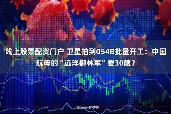 线上股票配资门户 卫星拍到054B批量开工：中国航母的“远洋御林军”要30艘？