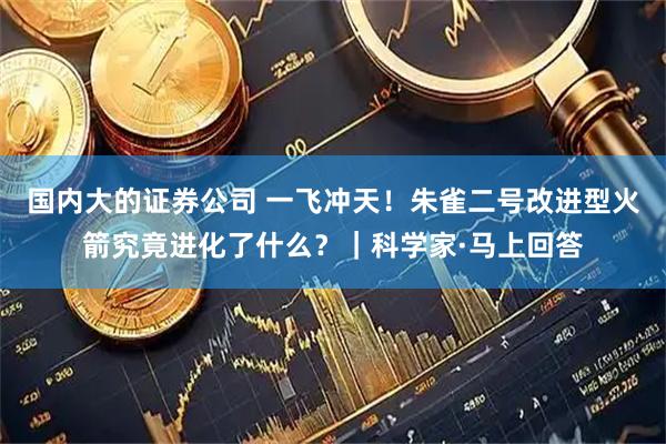 国内大的证券公司 一飞冲天！朱雀二号改进型火箭究竟进化了什么？｜科学家·马上回答