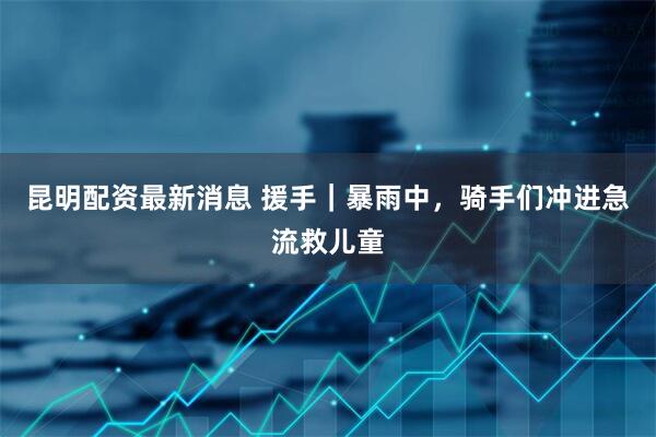 昆明配资最新消息 援手｜暴雨中，骑手们冲进急流救儿童