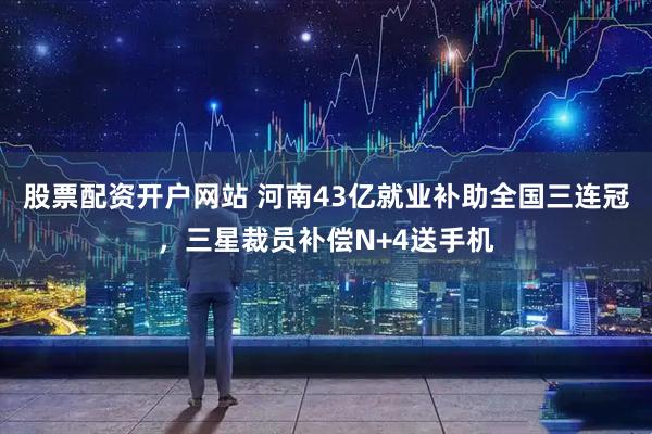 股票配资开户网站 河南43亿就业补助全国三连冠，三星裁员补偿N+4送手机