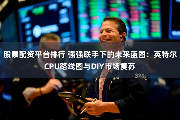股票配资平台排行 强强联手下的未来蓝图：英特尔CPU路线图与DIY市场复苏
