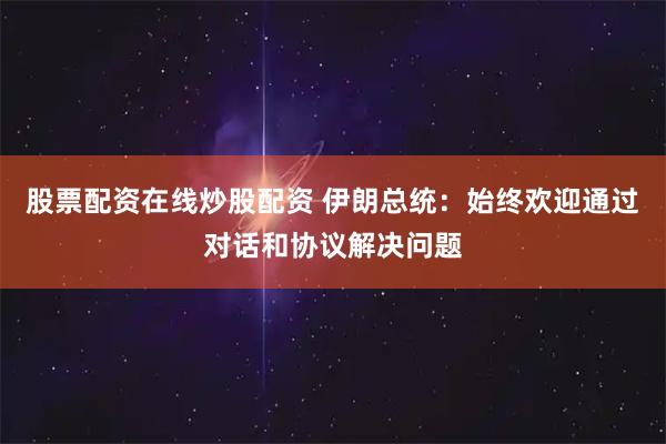 股票配资在线炒股配资 伊朗总统：始终欢迎通过对话和协议解决问题