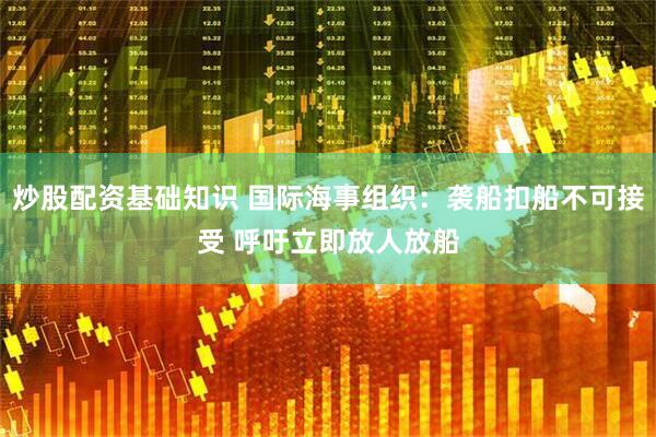 炒股配资基础知识 国际海事组织：袭船扣船不可接受 呼吁立即放人放船