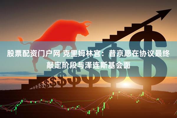 股票配资门户网 克里姆林宫：普京愿在协议最终敲定阶段与泽连斯基会面