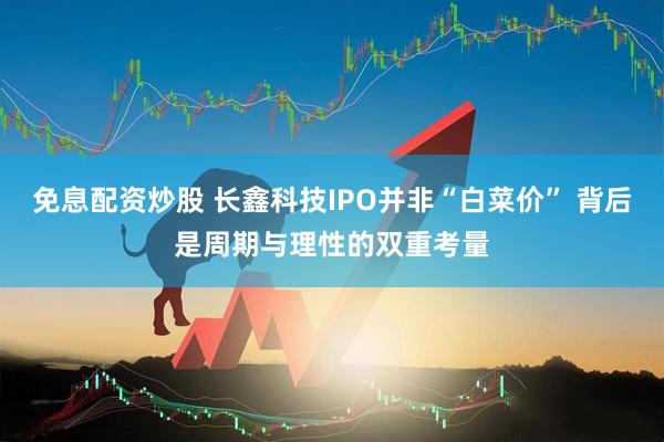 免息配资炒股 长鑫科技IPO并非“白菜价” 背后是周期与理性的双重考量