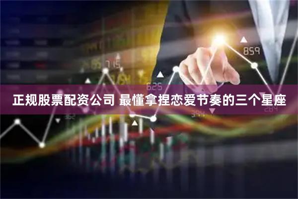 正规股票配资公司 最懂拿捏恋爱节奏的三个星座